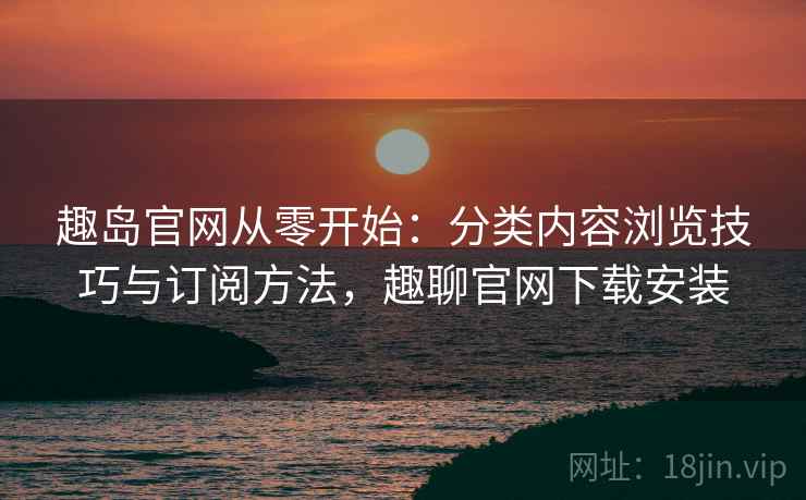 趣岛官网从零开始:分类内容浏览技巧与订阅方法,趣聊官网下载安装