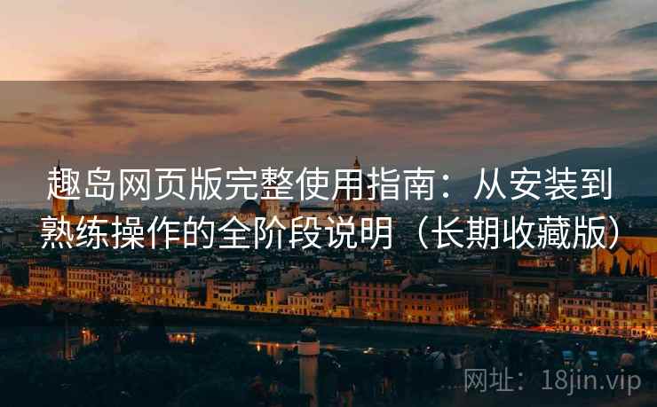 趣岛网页版完整使用指南:从安装到熟练操作的全阶段说明(长期收藏版)