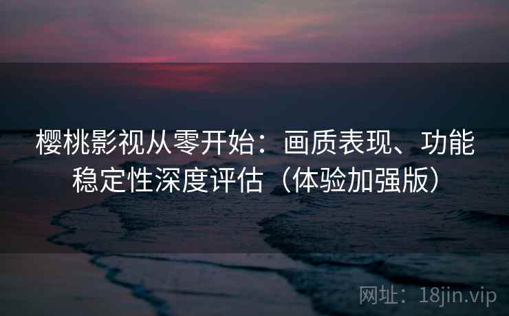 樱桃影视从零开始：画质表现、功能稳定性深度评估（体验加强版）