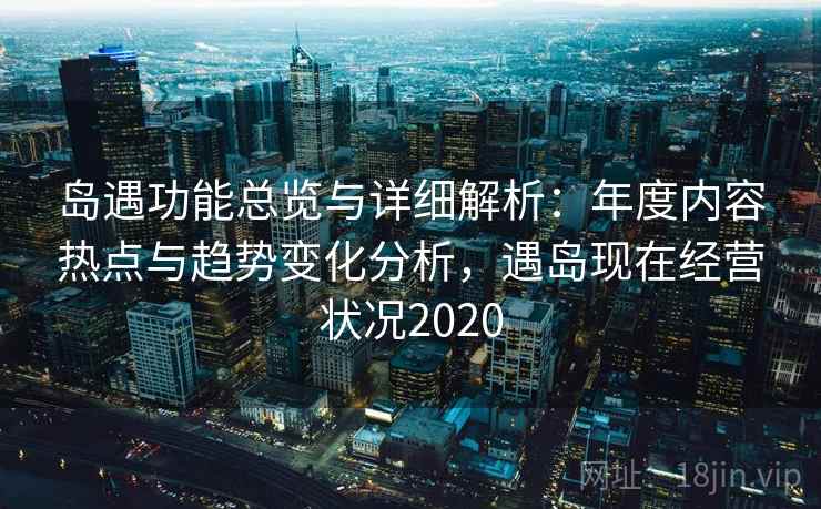 岛遇功能总览与详细解析:年度内容热点与趋势变化分析,遇岛现在经营状况2020