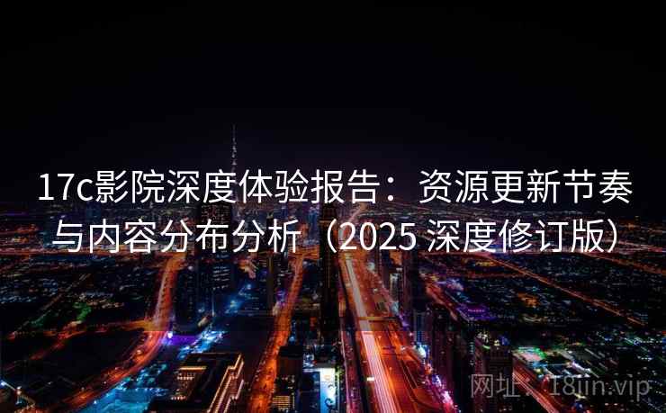 17c影院深度体验报告：资源更新节奏与内容分布分析（2025 深度修订版）  第1张
