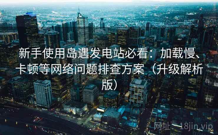 新手使用岛遇发电站必看：加载慢、卡顿等网络问题排查方案（升级解析版）  第1张