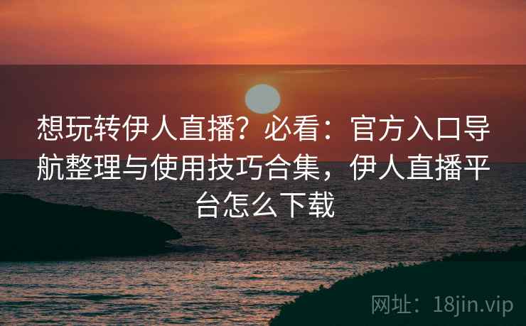 想玩转伊人直播？必看：官方入口导航整理与使用技巧合集，伊人直播平台怎么下载  第2张