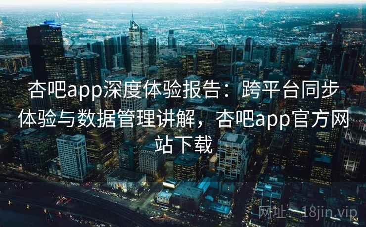 杏吧app深度体验报告：跨平台同步体验与数据管理讲解，杏吧app官方网站下载