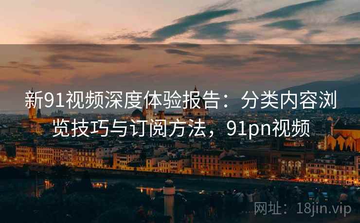 新91视频深度体验报告：分类内容浏览技巧与订阅方法，91pn视频