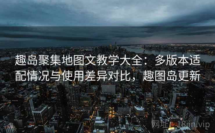 趣岛聚集地图文教学大全：多版本适配情况与使用差异对比，趣图岛更新