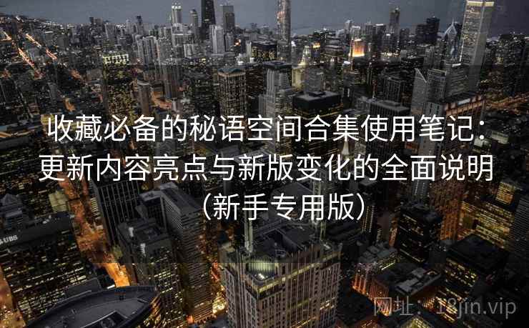 收藏必备的秘语空间合集使用笔记：更新内容亮点与新版变化的全面说明（新手专用版）