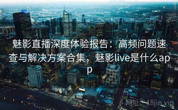 魅影直播深度体验报告:高频问题速查与解决方案合集,魅影live是什么app