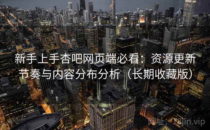新手上手杏吧网页端必看：资源更新节奏与内容分布分析（长期收藏版）