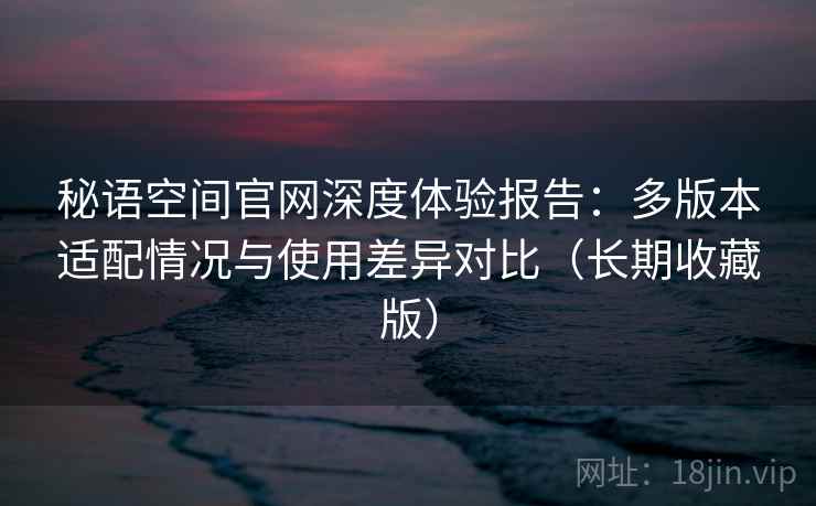 秘语空间官网深度体验报告：多版本适配情况与使用差异对比（长期收藏版）