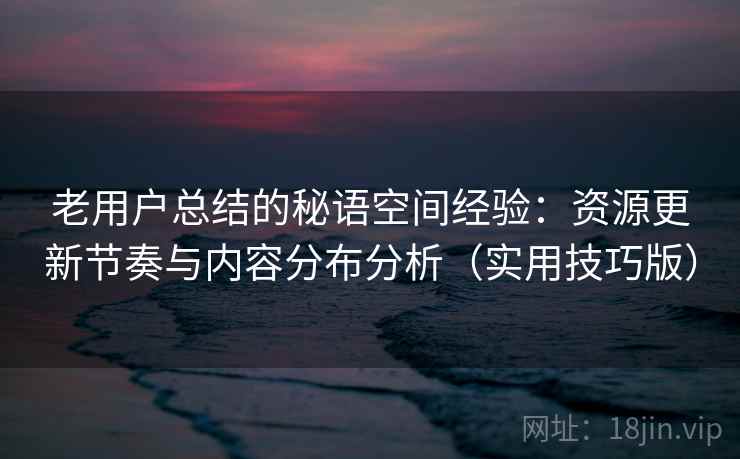 老用户总结的秘语空间经验:资源更新节奏与内容分布分析(实用技巧版)
