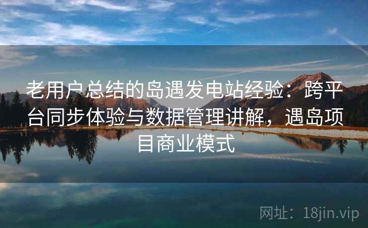 老用户总结的岛遇发电站经验:跨平台同步体验与数据管理讲解,遇岛项目商业模式