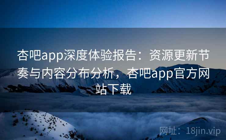 杏吧app深度体验报告：资源更新节奏与内容分布分析，杏吧app官方网站下载