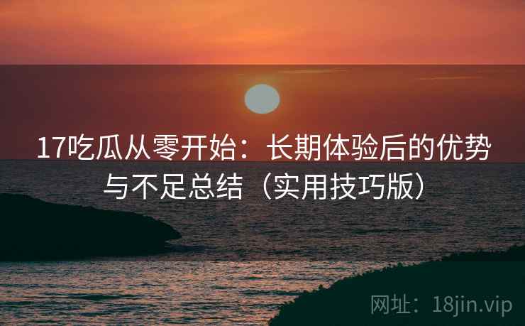 17吃瓜从零开始:长期体验后的优势与不足总结(实用技巧版)