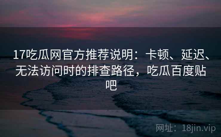 17吃瓜网官方推荐说明:卡顿、延迟、无法访问时的排查路径,吃瓜百度贴吧