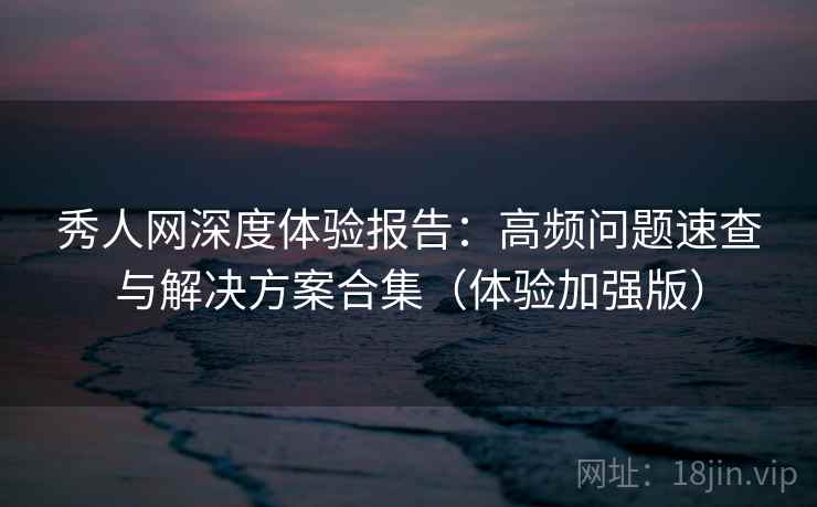 秀人网深度体验报告:高频问题速查与解决方案合集(体验加强版)
