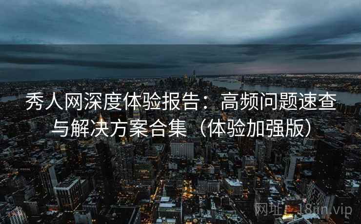 秀人网深度体验报告:高频问题速查与解决方案合集(体验加强版)