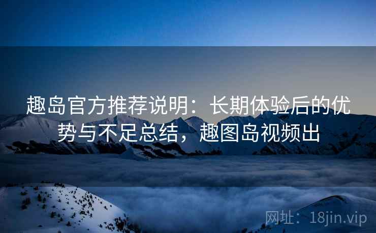 趣岛官方推荐说明:长期体验后的优势与不足总结,趣图岛视频出