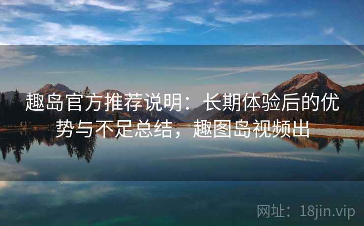 趣岛官方推荐说明:长期体验后的优势与不足总结,趣图岛视频出