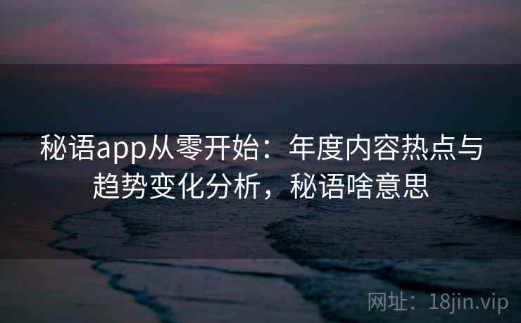 秘语app从零开始:年度内容热点与趋势变化分析,秘语啥意思