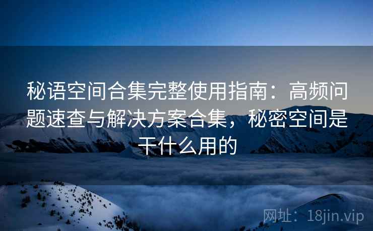 秘语空间合集完整使用指南：高频问题速查与解决方案合集，秘密空间是干什么用的