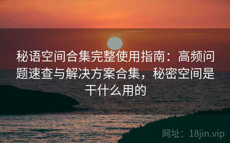 秘语空间合集完整使用指南：高频问题速查与解决方案合集，秘密空间是干什么用的