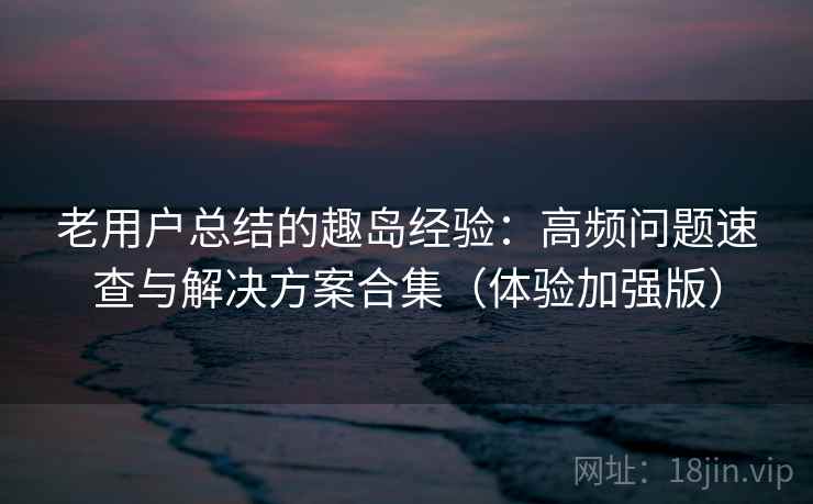 老用户总结的趣岛经验:高频问题速查与解决方案合集(体验加强版)