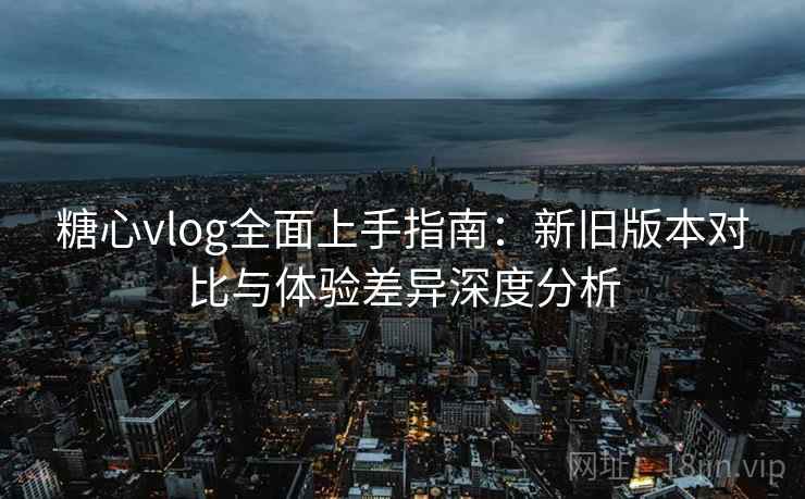 糖心vlog全面上手指南:新旧版本对比与体验差异深度分析 第1张 糖心vlog全面上手指南:新旧版本对比与体验差异深度分析 第1张