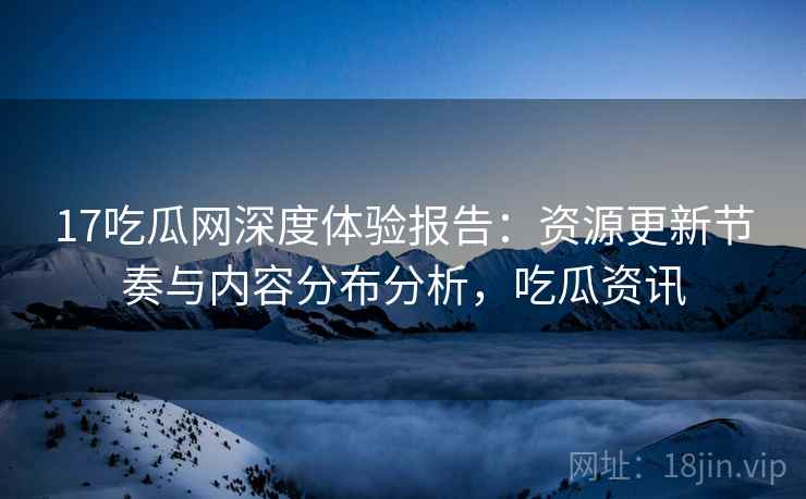 17吃瓜网深度体验报告：资源更新节奏与内容分布分析，吃瓜资讯