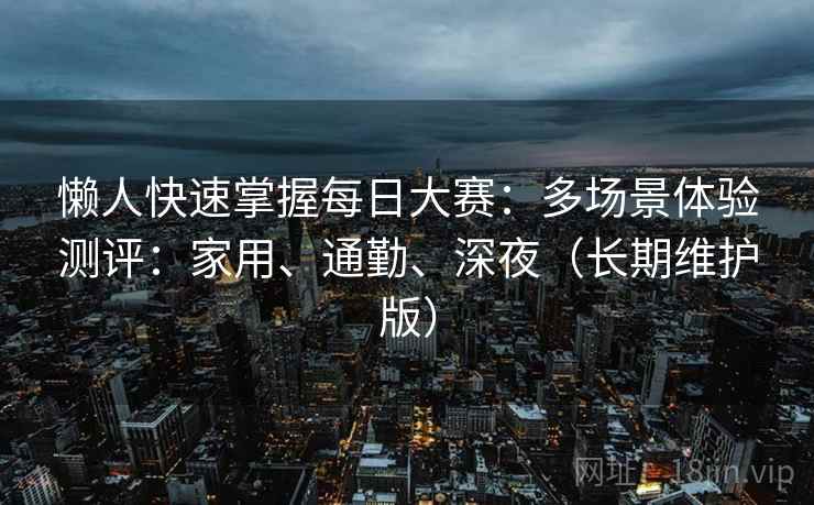 懒人快速掌握每日大赛：多场景体验测评：家用、通勤、深夜（长期维护版）