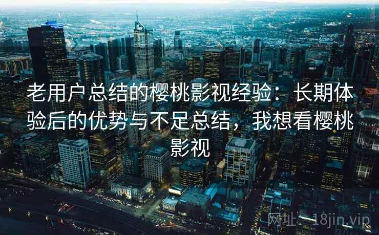 老用户总结的樱桃影视经验：长期体验后的优势与不足总结，我想看樱桃影视