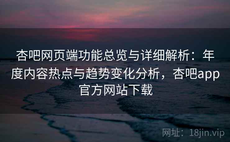 杏吧网页端功能总览与详细解析：年度内容热点与趋势变化分析，杏吧app官方网站下载