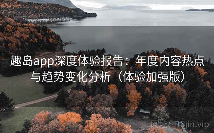 趣岛app深度体验报告:年度内容热点与趋势变化分析(体验加强版)