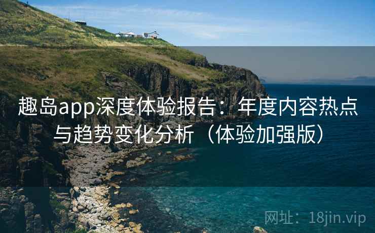 趣岛app深度体验报告:年度内容热点与趋势变化分析(体验加强版)