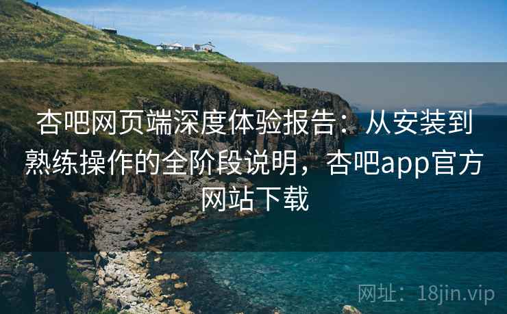 杏吧网页端深度体验报告:从安装到熟练操作的全阶段说明,杏吧app官方网站下载 第2张 杏吧网页端深度体验报告:从安装到熟练操作的全阶段说明,杏吧app官方网站下载 第2张