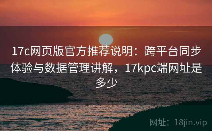 17c网页版官方推荐说明:跨平台同步体验与数据管理讲解,17kpc端网址是多少