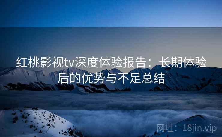 红桃影视tv深度体验报告:长期体验后的优势与不足总结