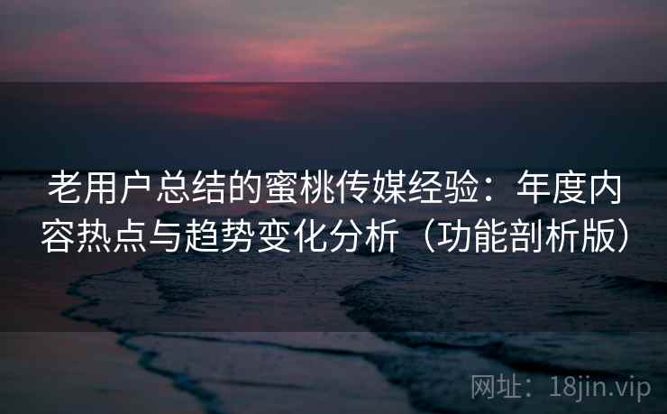 老用户总结的蜜桃传媒经验:年度内容热点与趋势变化分析(功能剖析版)
